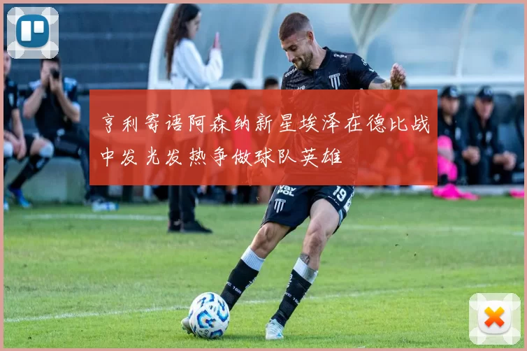亨利寄语阿森纳新星埃泽在德比战中发光发热争做球队英雄
