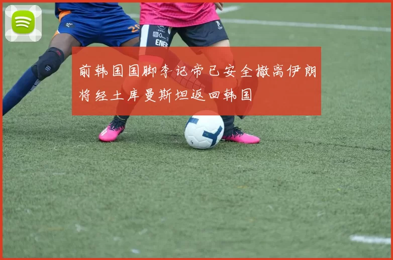 前韩国国脚李记帝已安全撤离伊朗将经土库曼斯坦返回韩国