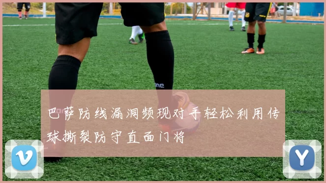 巴萨防线漏洞频现对手轻松利用传球撕裂防守直面门将