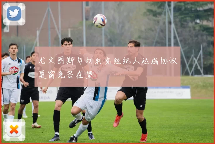 尤文图斯与切利克经纪人达成协议夏窗免签在望