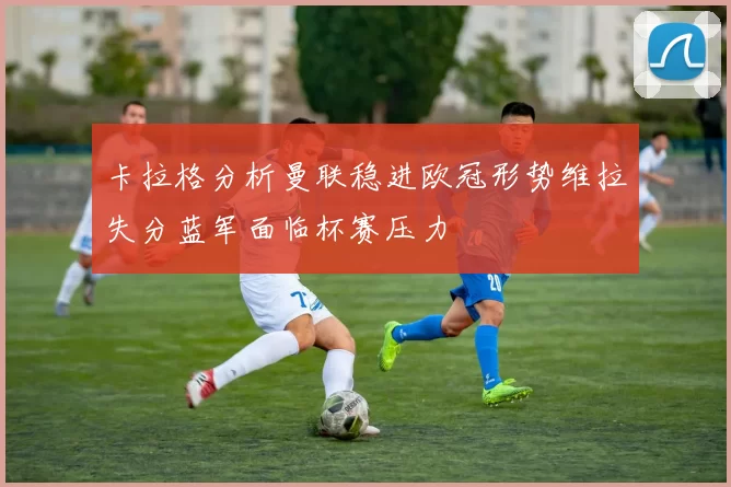 卡拉格分析曼联稳进欧冠形势维拉失分蓝军面临杯赛压力