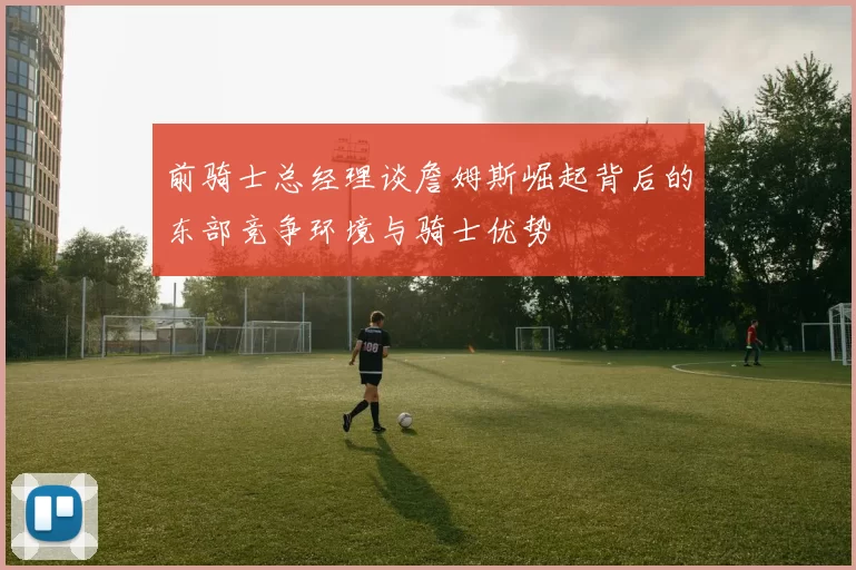 前骑士总经理谈詹姆斯崛起背后的东部竞争环境与骑士优势
