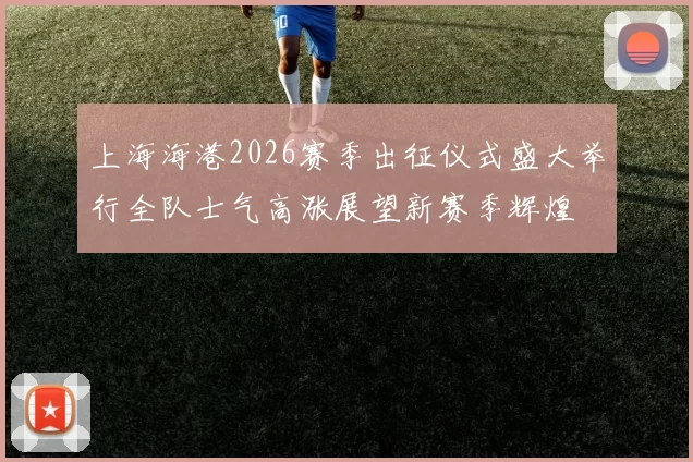 上海海港2026赛季出征仪式盛大举行全队士气高涨展望新赛季辉煌
