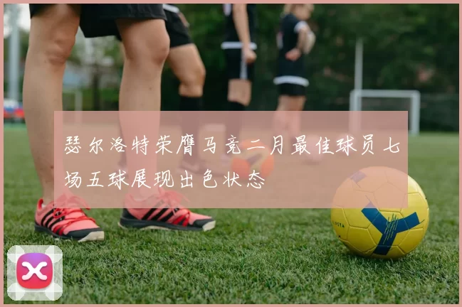 瑟尔洛特荣膺马竞二月最佳球员七场五球展现出色状态