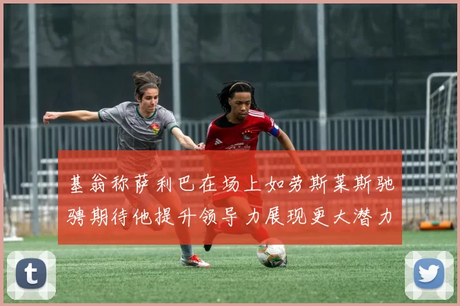 基翁称萨利巴在场上如劳斯莱斯驰骋期待他提升领导力展现更大潜力