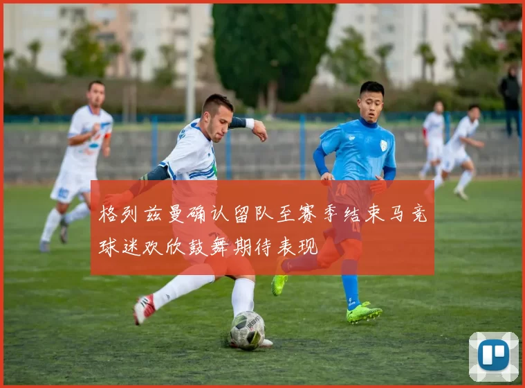 格列兹曼确认留队至赛季结束马竞球迷欢欣鼓舞期待表现