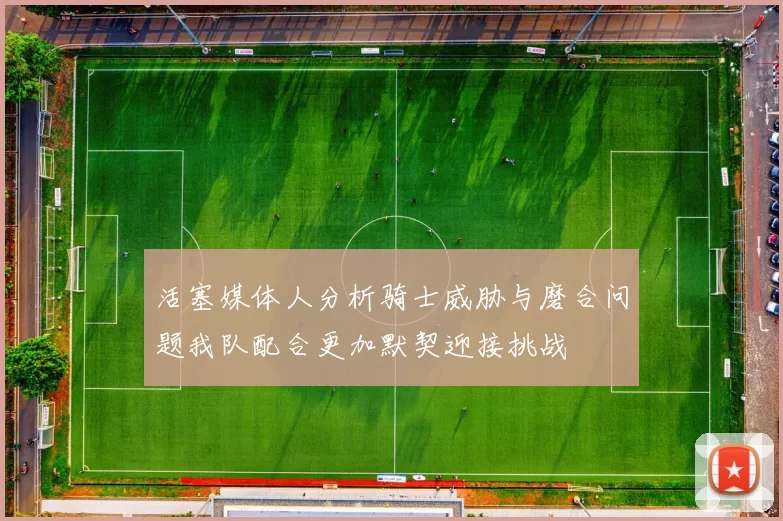 活塞媒体人分析骑士威胁与磨合问题我队配合更加默契迎接挑战