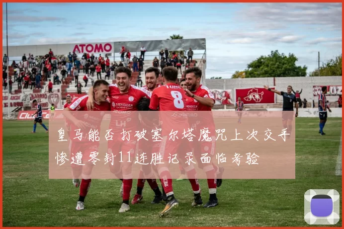 皇马能否打破塞尔塔魔咒上次交手惨遭零封11连胜记录面临考验