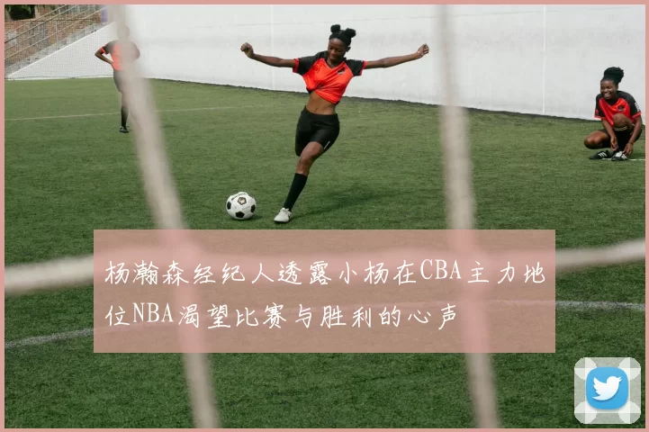 杨瀚森经纪人透露小杨在CBA主力地位NBA渴望比赛与胜利的心声