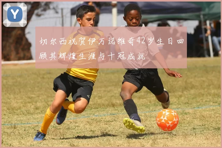 切尔西祝贺伊万诺维奇42岁生日回顾其辉煌生涯与十冠成就