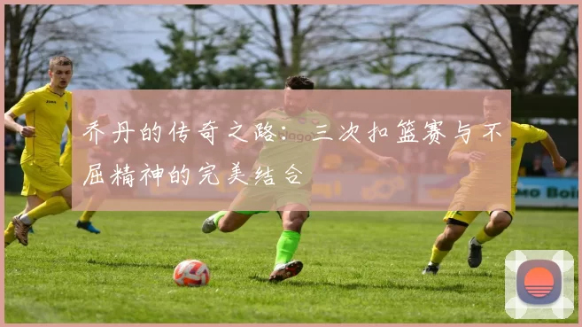 乔丹的传奇之路：三次扣篮赛与不屈精神的完美结合