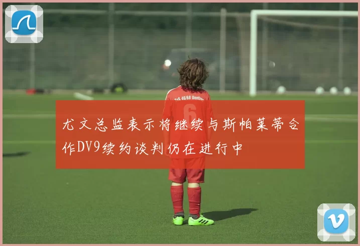 尤文总监表示将继续与斯帕莱蒂合作DV9续约谈判仍在进行中