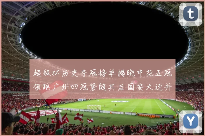 超级杯历史夺冠榜单揭晓申花五冠领跑广州四冠紧随其后国安大连并列第三